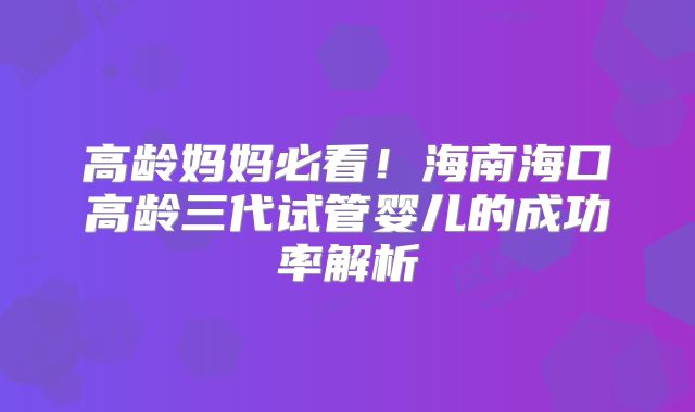 高龄妈妈必看!海南海口高龄三代试管婴儿的成功率解析