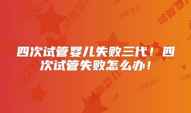 四次试管婴儿失败三代！四次试管失败怎么办！