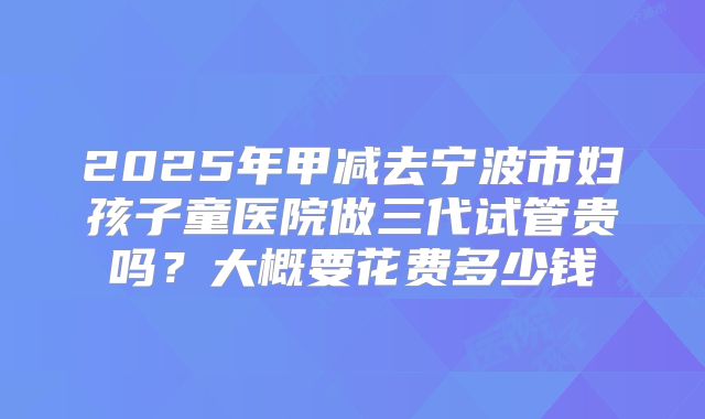 2025年甲减去宁波市妇孩子童医院做三代试管贵吗？大概要花费多少钱