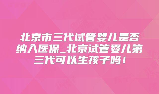 北京市三代试管婴儿是否纳入医保_北京试管婴儿第三代可以生孩子吗！