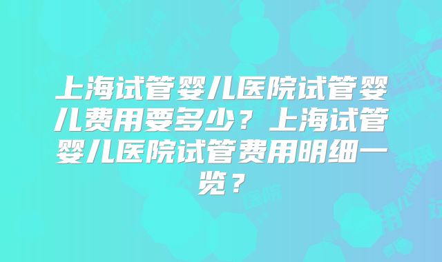 上海试管婴儿医院试管婴儿费用要多少？上海试管婴儿医院试管费用明细一览？
