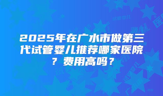 2025年在广水市做第三代试管婴儿推荐哪家医院？费用高吗？