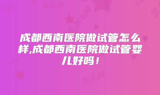 成都西南医院做试管怎么样,成都西南医院做试管婴儿好吗！