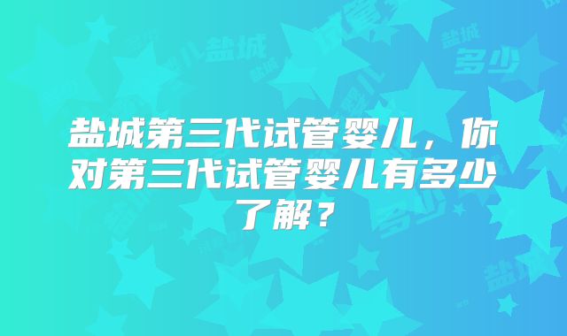盐城第三代试管婴儿，你对第三代试管婴儿有多少了解？