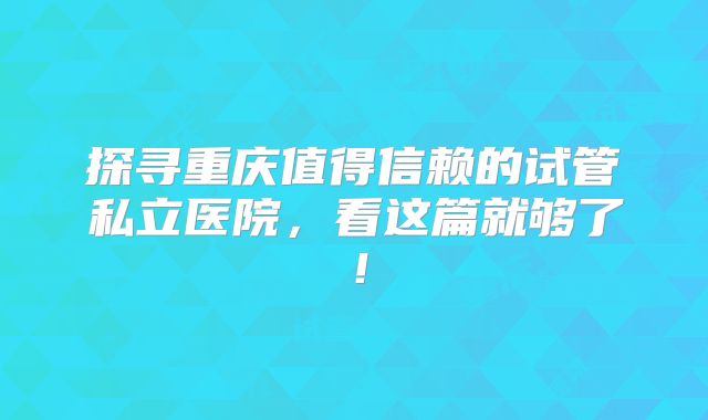 探寻重庆值得信赖的试管私立医院，看这篇就够了！