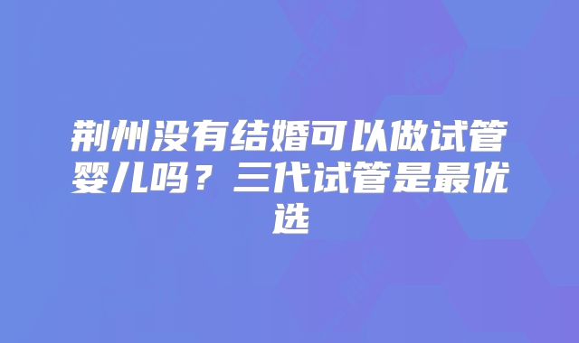荆州没有结婚可以做试管婴儿吗？三代试管是最优选