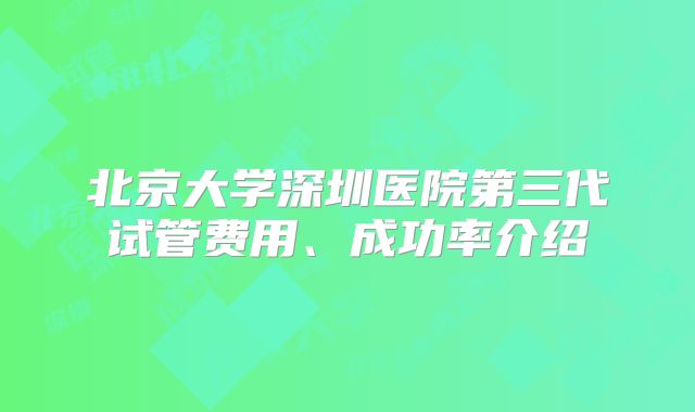 北京大学深圳医院第三代试管费用、成功率介绍