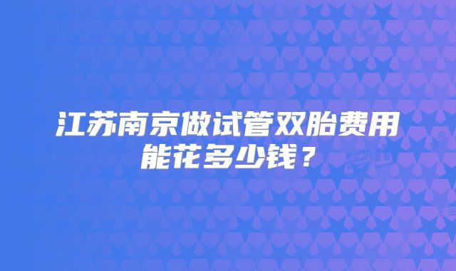 江苏南京做试管双胎费用能花多少钱?