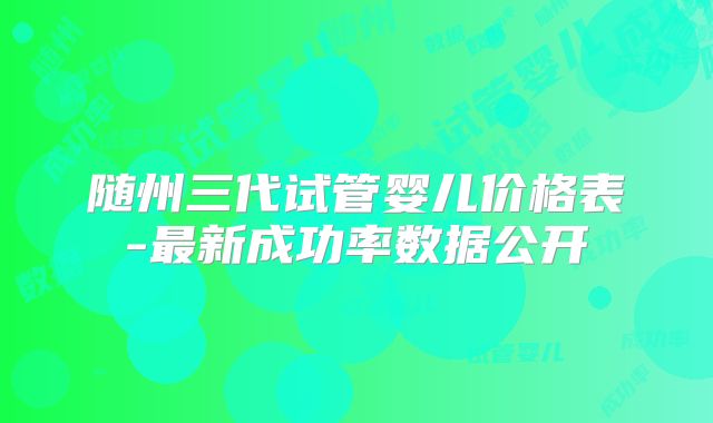 随州三代试管婴儿价格表-最新成功率数据公开
