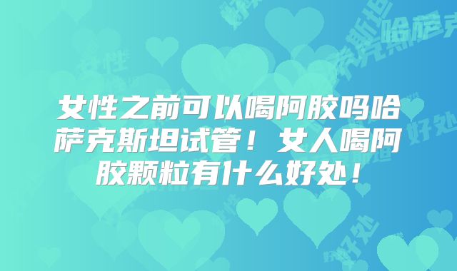 女性之前可以喝阿胶吗哈萨克斯坦试管!女人喝阿胶颗粒有什么好处!