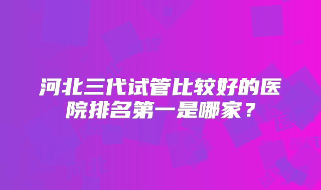 河北三代试管比较好的医院排名第一是哪家？