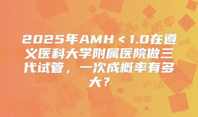 2025年AMH＜1.0在遵义医科大学附属医院做三代试管，一次成概率有多大？