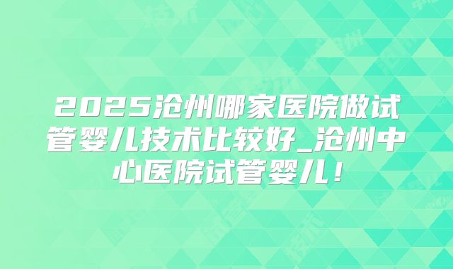 2025沧州哪家医院做试管婴儿技术比较好_沧州中心医院试管婴儿！
