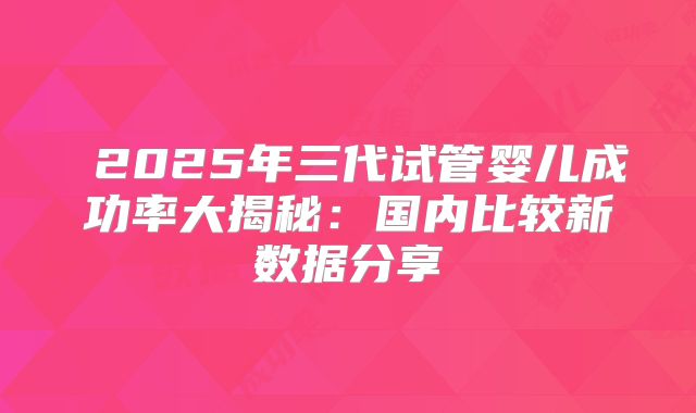 2025年三代试管婴儿成功率大揭秘:国内比较新数据分享