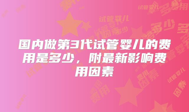 国内做第3代试管婴儿的费用是多少，附最新影响费用因素