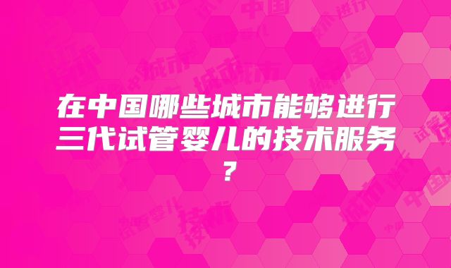 在中国哪些城市能够进行三代试管婴儿的技术服务？