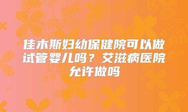 佳木斯妇幼保健院可以做试管婴儿吗？艾滋病医院允许做吗