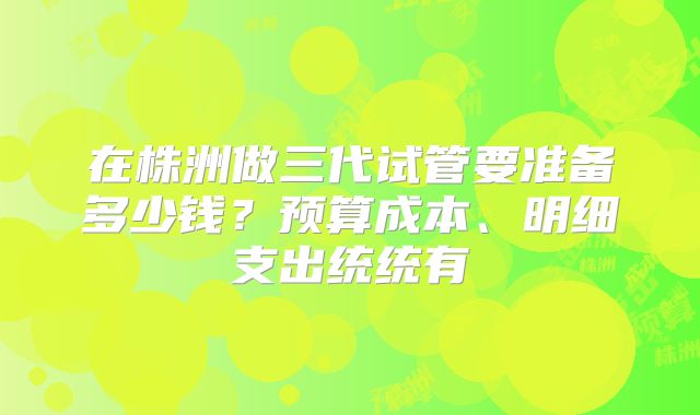 在株洲做三代试管要准备多少钱?预算成本、明细支出统统有