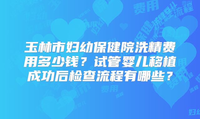 玉林市妇幼保健院洗精费用多少钱？试管婴儿移植成功后检查流程有哪些？