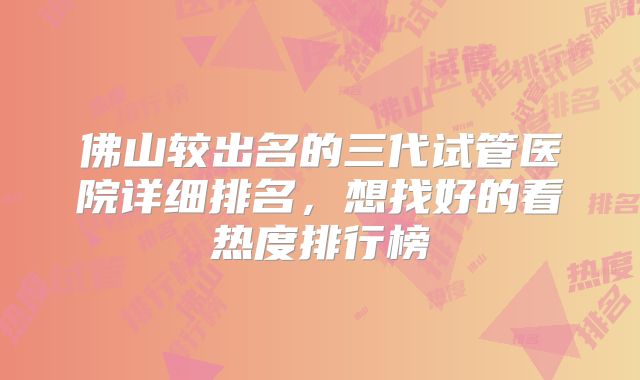 佛山较出名的三代试管医院详细排名，想找好的看热度排行榜