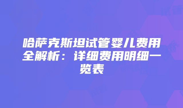 哈萨克斯坦试管婴儿费用全解析:详细费用明细一览表