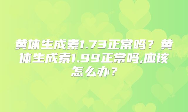 黄体生成素1.73正常吗？黄体生成素1.99正常吗,应该怎么办？