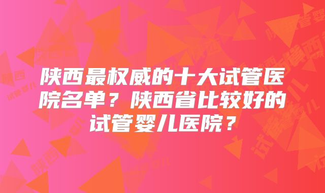 陕西最权威的十大试管医院名单？陕西省比较好的试管婴儿医院？