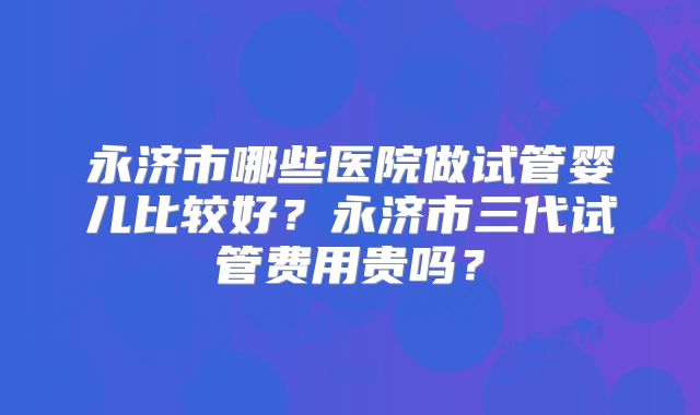 永济市哪些医院做试管婴儿比较好？永济市三代试管费用贵吗？