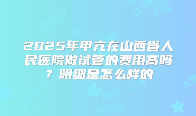 2025年甲亢在山西省人民医院做试管的费用高吗?明细是怎么样的