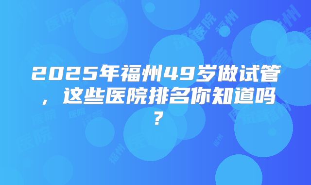2025年福州49岁做试管，这些医院排名你知道吗？