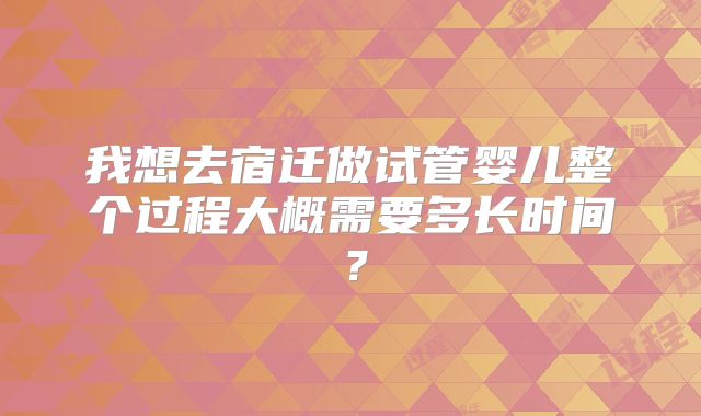 我想去宿迁做试管婴儿整个过程大概需要多长时间？