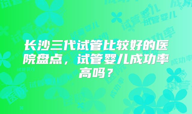 长沙三代试管比较好的医院盘点，试管婴儿成功率高吗？