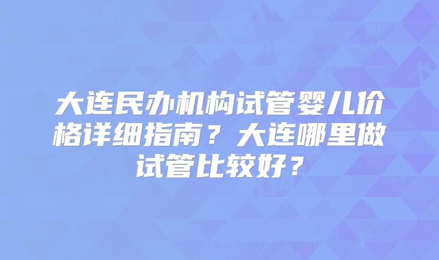大连民办机构试管婴儿价格详细指南？大连哪里做试管比较好？