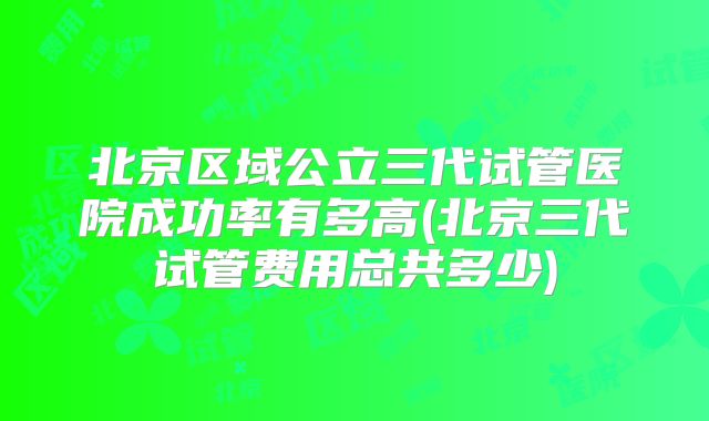 北京区域公立三代试管医院成功率有多高(北京三代试管费用总共多少)