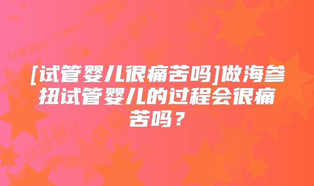 [试管婴儿很痛苦吗]做海参扭试管婴儿的过程会很痛苦吗？