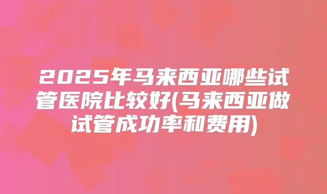 2025年马来西亚哪些试管医院比较好(马来西亚做试管成功率和费用)
