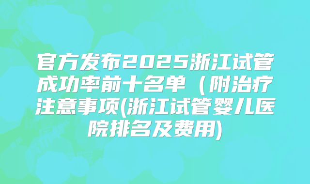 官方发布2025浙江试管成功率前十名单(附治疗注意事项(浙江试管婴儿医院排名及费用)