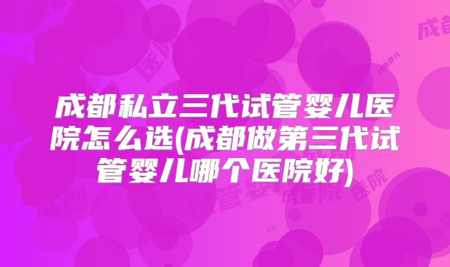 成都私立三代试管婴儿医院怎么选(成都做第三代试管婴儿哪个医院好)