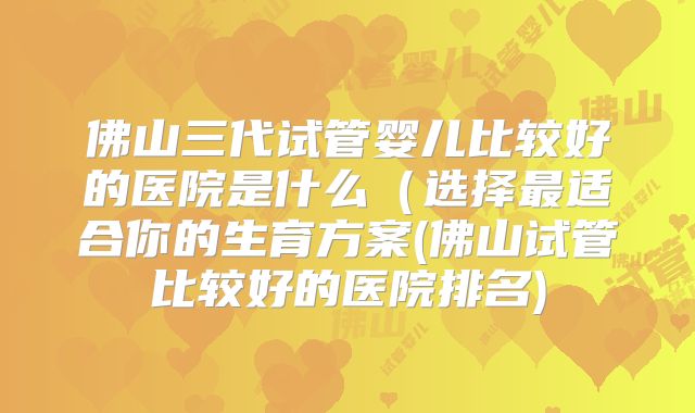 佛山三代试管婴儿比较好的医院是什么（选择最适合你的生育方案(佛山试管比较好的医院排名)