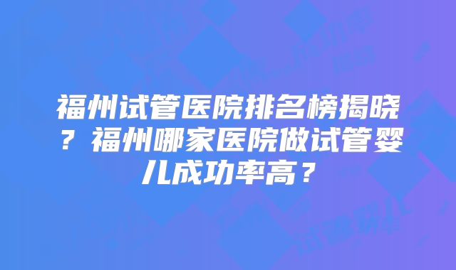 福州试管医院排名榜揭晓？福州哪家医院做试管婴儿成功率高？