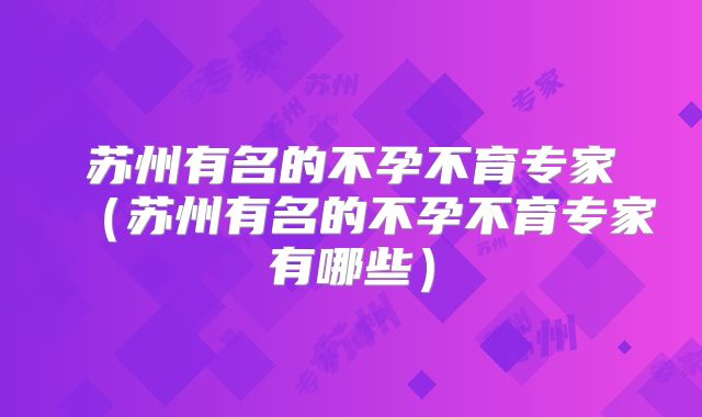 苏州有名的不孕不育专家(苏州有名的不孕不育专家有哪些)