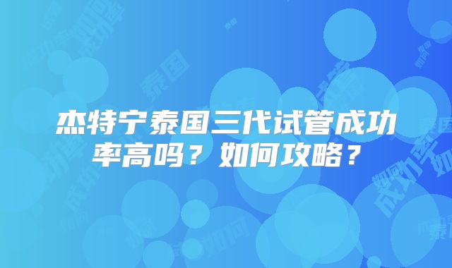 杰特宁泰国三代试管成功率高吗?如何攻略?