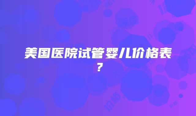 美国医院试管婴儿价格表?