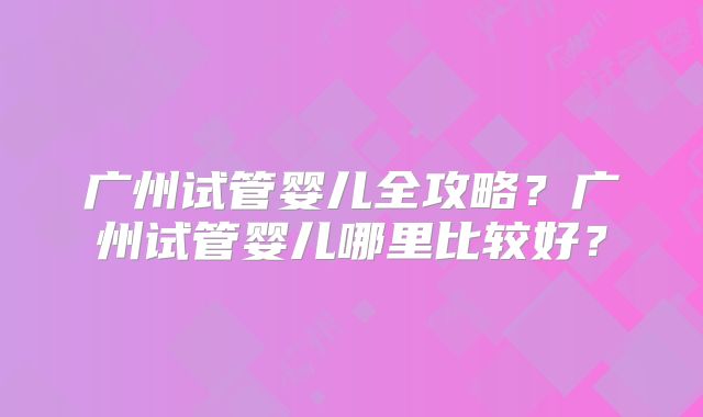 广州试管婴儿全攻略?广州试管婴儿哪里比较好?