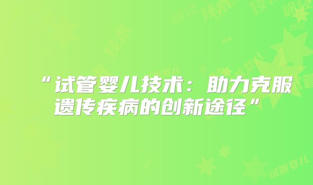 “试管婴儿技术：助力克服遗传疾病的创新途径”
