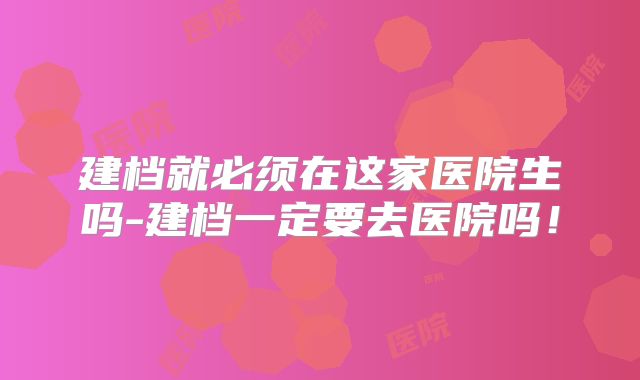 建档就必须在这家医院生吗-建档一定要去医院吗！