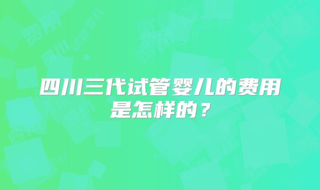四川三代试管婴儿的费用是怎样的？
