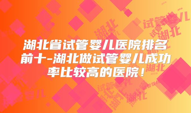 湖北省试管婴儿医院排名前十-湖北做试管婴儿成功率比较高的医院!
