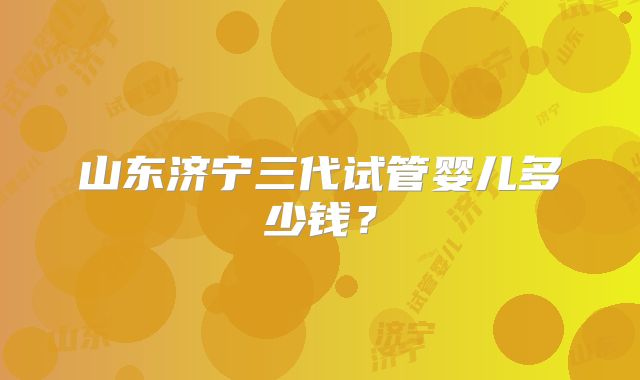 山东济宁三代试管婴儿多少钱?