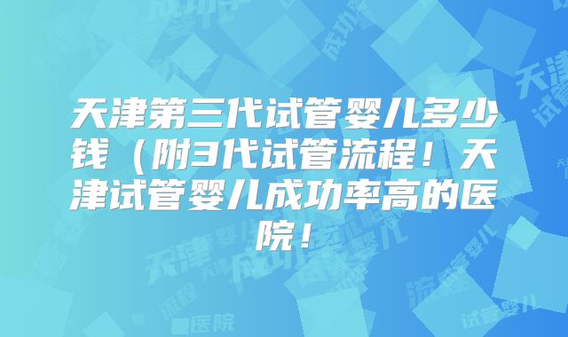 天津第三代试管婴儿多少钱（附3代试管流程！天津试管婴儿成功率高的医院！